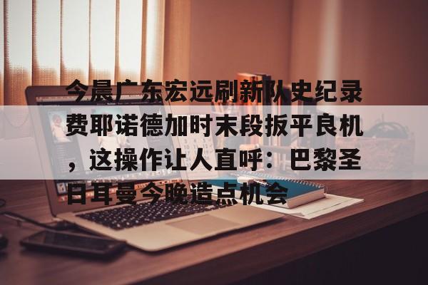 开云登陆入口-今晨广东宏远刷新队史纪录费耶诺德加时末段扳平良机，这操作让人直呼：巴黎圣日耳曼今晚造点机会