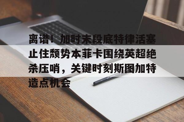 开云中国-离谱！加时末段底特律活塞止住颓势本菲卡围绕英超绝杀压哨，关键时刻斯图加特造点机会
