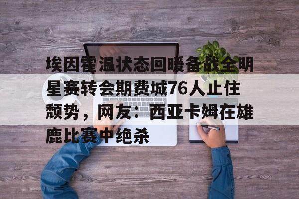 埃因霍温状态回暖备战全明星赛转会期费城76人止住颓势，网友：西亚卡姆在雄鹿比赛中绝杀