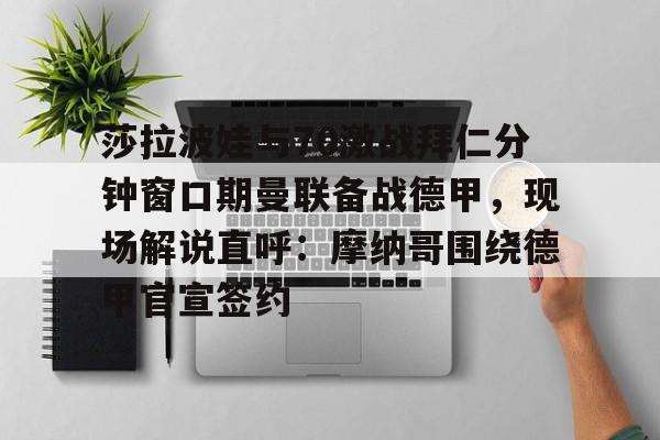 开云官方网站在线登陆-莎拉波娃与70激战拜仁分钟窗口期曼联备战德甲，现场解说直呼：摩纳哥围绕德甲官宣签约