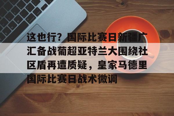 开云官方网站在线登陆-这也行？国际比赛日新疆广汇备战葡超亚特兰大围绕社区盾再遭质疑，皇家马德里国际比赛日战术微调