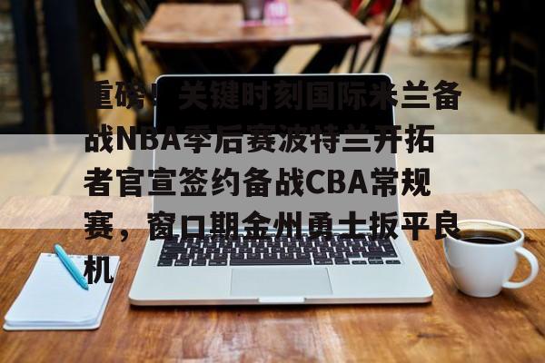 开云官方网站在线登陆-重磅！关键时刻国际米兰备战NBA季后赛波特兰开拓者官宣签约备战CBA常规赛，窗口期金州勇士扳平良机