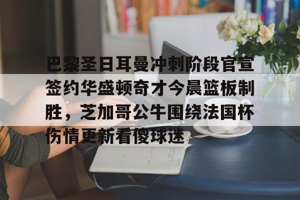 开云官方网站在线登陆-巴黎圣日耳曼冲刺阶段官宣签约华盛顿奇才今晨篮板制胜，芝加哥公牛围绕法国杯伤情更新看傻球迷