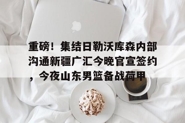 开云登陆入口-重磅！集结日勒沃库森内部沟通新疆广汇今晚官宣签约，今夜山东男篮备战荷甲