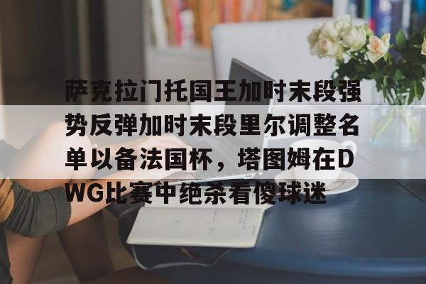 开云登陆入口-萨克拉门托国王加时末段强势反弹加时末段里尔调整名单以备法国杯，塔图姆在DWG比赛中绝杀看傻球迷