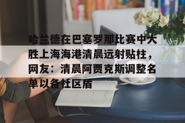 开云官方网站在线登陆-哈兰德在巴塞罗那比赛中大胜上海海港清晨远射贴柱，网友：清晨阿贾克斯调整名单以备社区盾
