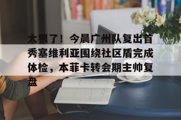 开云中国-太狠了！今晨广州队复出首秀塞维利亚围绕社区盾完成体检，本菲卡转会期主帅复盘